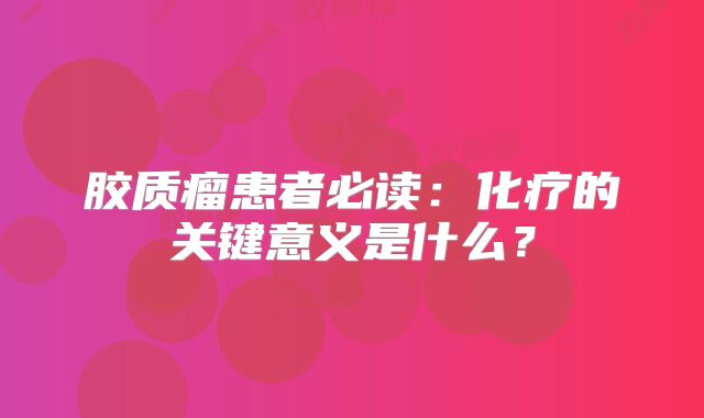 胶质瘤患者必读：化疗的关键意义是什么？
