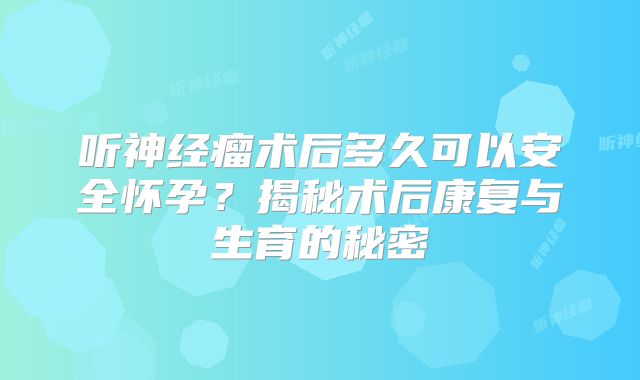 听神经瘤术后多久可以安全怀孕？揭秘术后康复与生育的秘密