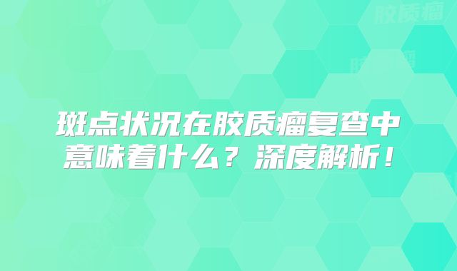 斑点状况在胶质瘤复查中意味着什么？深度解析！