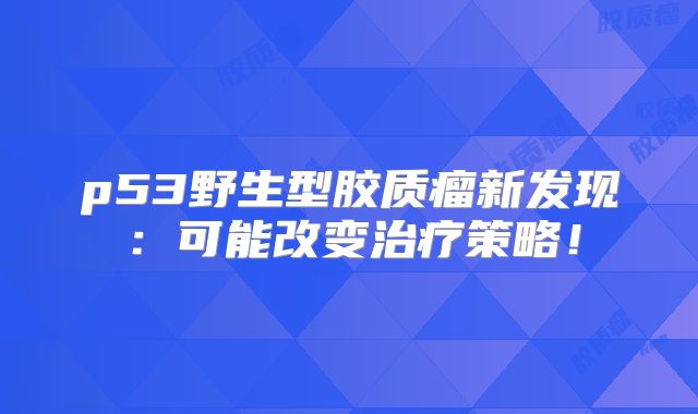 p53野生型胶质瘤新发现：可能改变治疗策略！