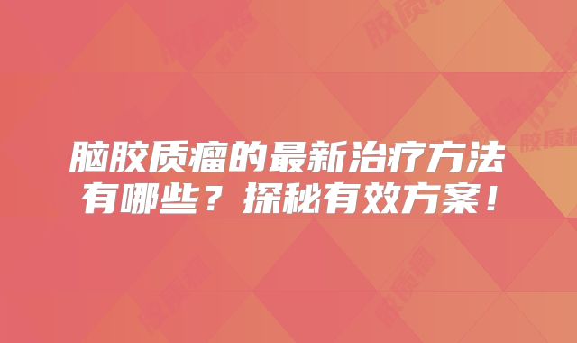 脑胶质瘤的最新治疗方法有哪些？探秘有效方案！