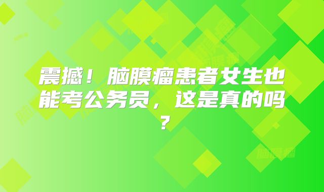 震撼！脑膜瘤患者女生也能考公务员，这是真的吗？