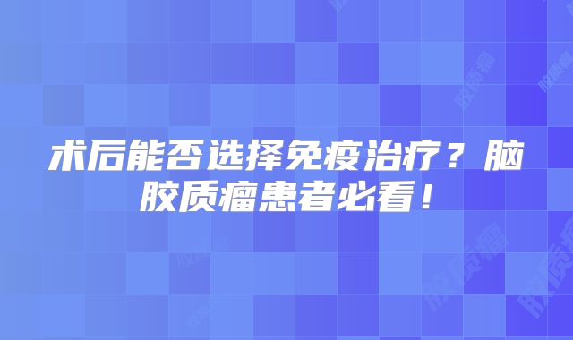 术后能否选择免疫治疗？脑胶质瘤患者必看！