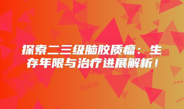 探索二三级脑胶质瘤：生存年限与治疗进展解析！