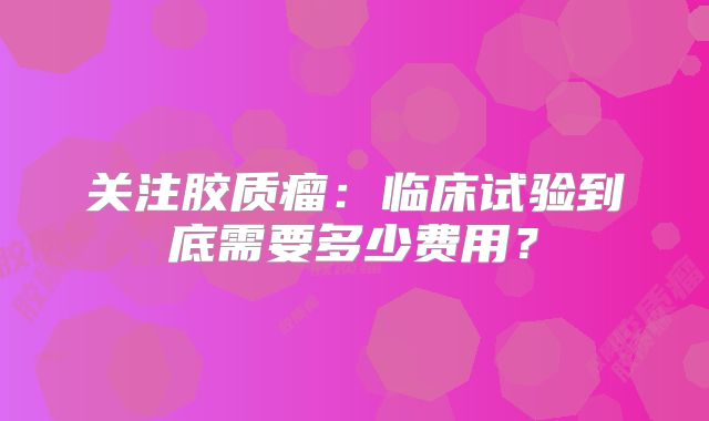 关注胶质瘤：临床试验到底需要多少费用？