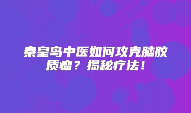 秦皇岛中医如何攻克脑胶质瘤？揭秘疗法！