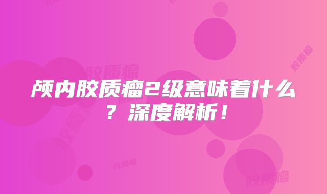 颅内胶质瘤2级意味着什么？深度解析！