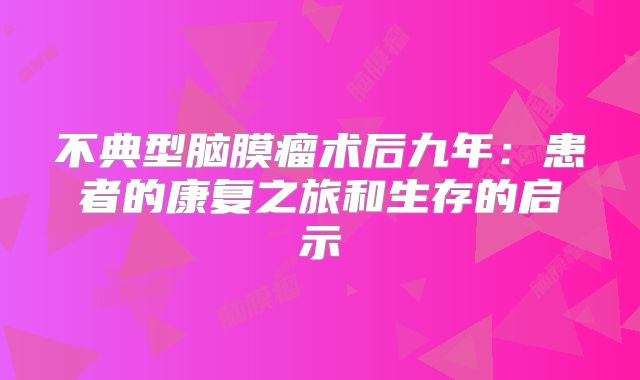 不典型脑膜瘤术后九年：患者的康复之旅和生存的启示