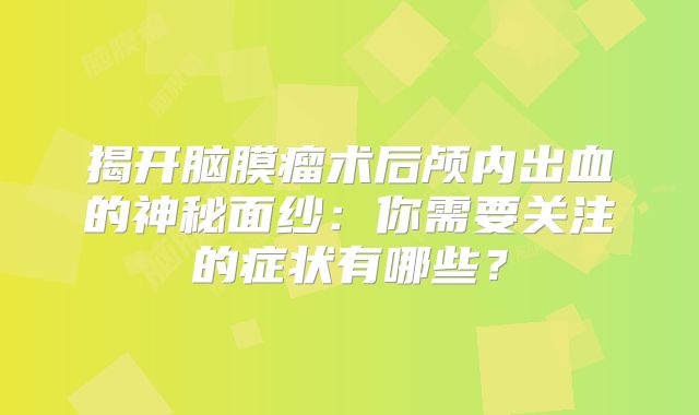 揭开脑膜瘤术后颅内出血的神秘面纱：你需要关注的症状有哪些？