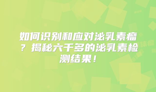 如何识别和应对泌乳素瘤？揭秘六千多的泌乳素检测结果！