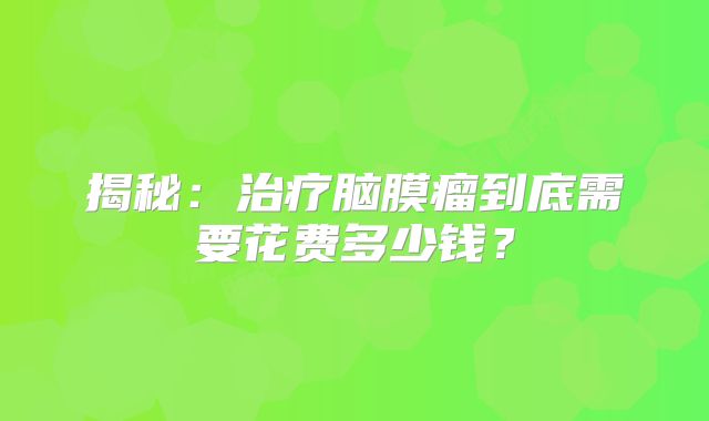 揭秘：治疗脑膜瘤到底需要花费多少钱？