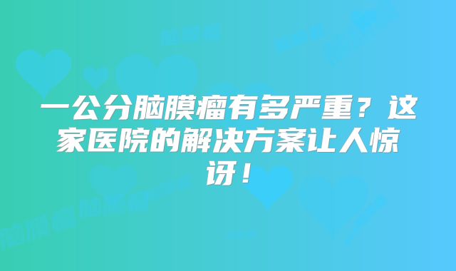 一公分脑膜瘤有多严重？这家医院的解决方案让人惊讶！