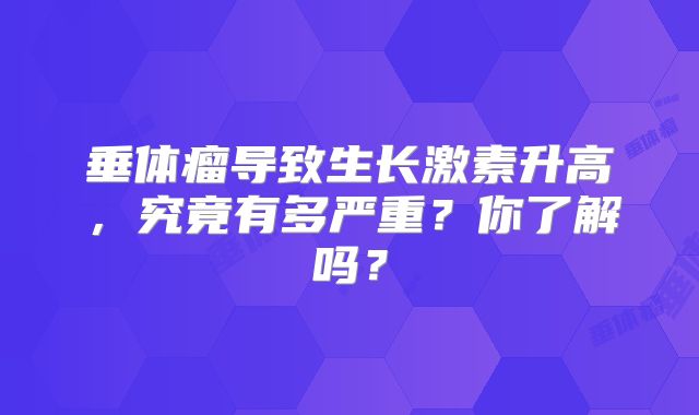 垂体瘤导致生长激素升高，究竟有多严重？你了解吗？