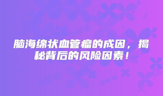 脑海绵状血管瘤的成因，揭秘背后的风险因素！