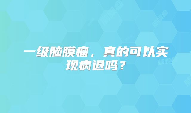 一级脑膜瘤，真的可以实现病退吗？