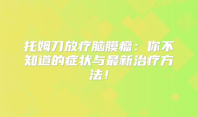 托姆刀放疗脑膜瘤：你不知道的症状与最新治疗方法！