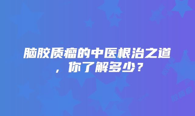 脑胶质瘤的中医根治之道，你了解多少？