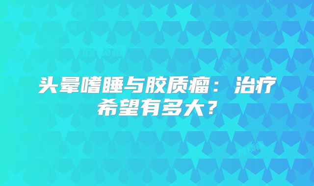 头晕嗜睡与胶质瘤：治疗希望有多大？