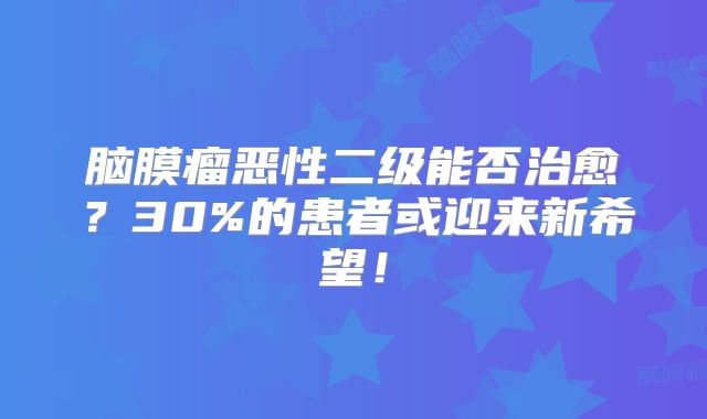 脑膜瘤恶性二级能否治愈？30%的患者或迎来新希望！