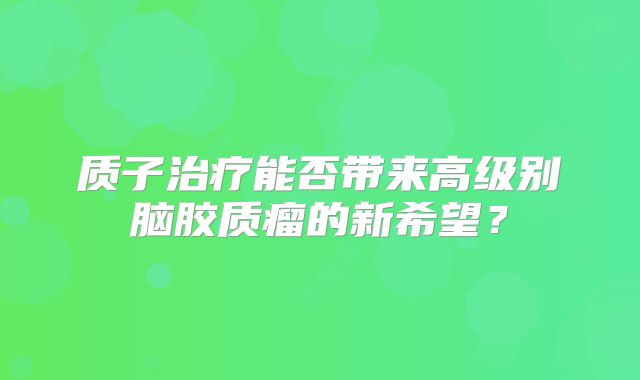 质子治疗能否带来高级别脑胶质瘤的新希望？