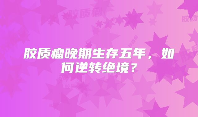 胶质瘤晚期生存五年，如何逆转绝境？