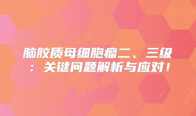脑胶质母细胞瘤二、三级：关键问题解析与应对！