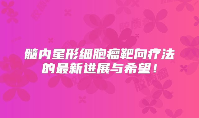 髓内星形细胞瘤靶向疗法的最新进展与希望！