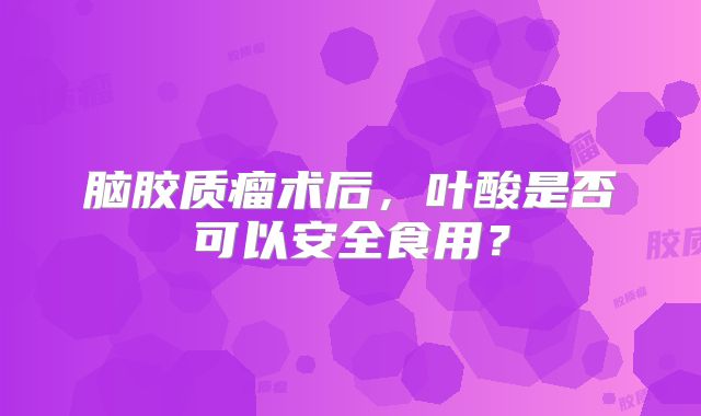 脑胶质瘤术后，叶酸是否可以安全食用？