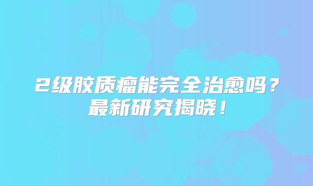 2级胶质瘤能完全治愈吗？最新研究揭晓！