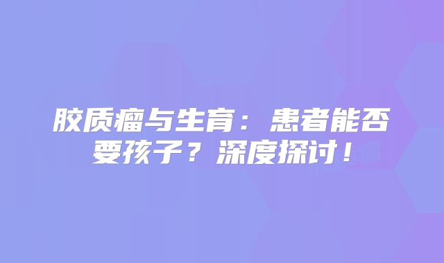 胶质瘤与生育：患者能否要孩子？深度探讨！