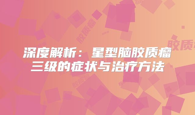 深度解析：星型脑胶质瘤三级的症状与治疗方法
