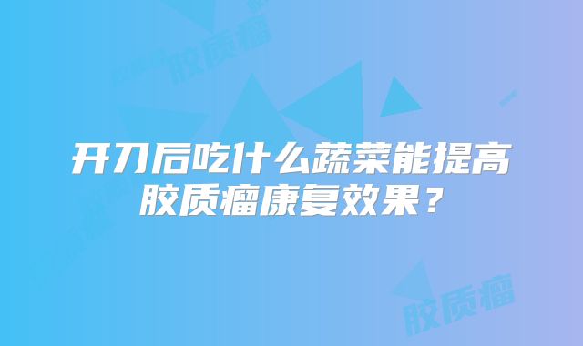 开刀后吃什么蔬菜能提高胶质瘤康复效果？