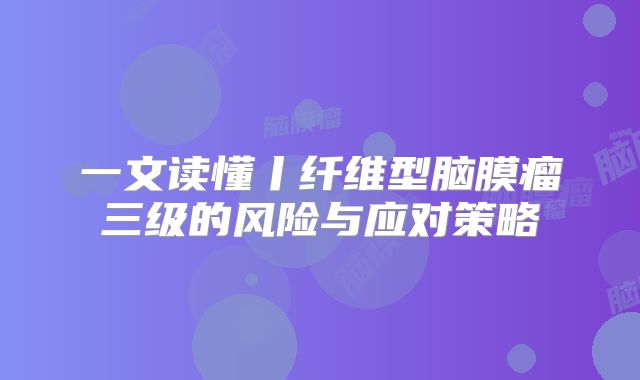 一文读懂丨纤维型脑膜瘤三级的风险与应对策略
