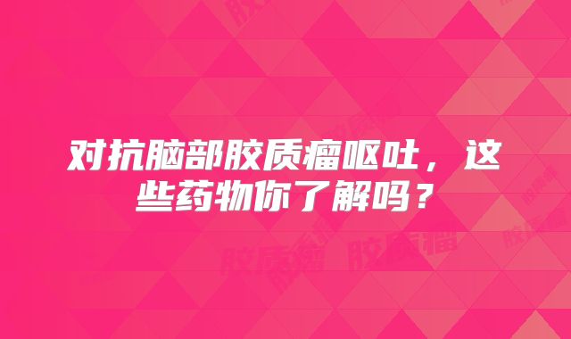 对抗脑部胶质瘤呕吐，这些药物你了解吗？