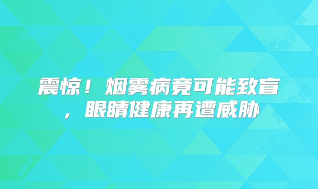 震惊！烟雾病竟可能致盲，眼睛健康再遭威胁