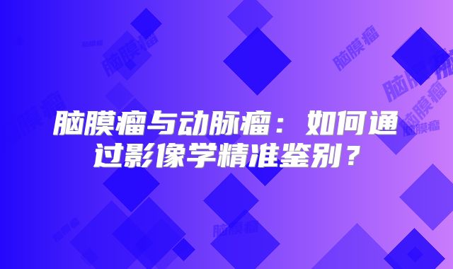 脑膜瘤与动脉瘤：如何通过影像学精准鉴别？