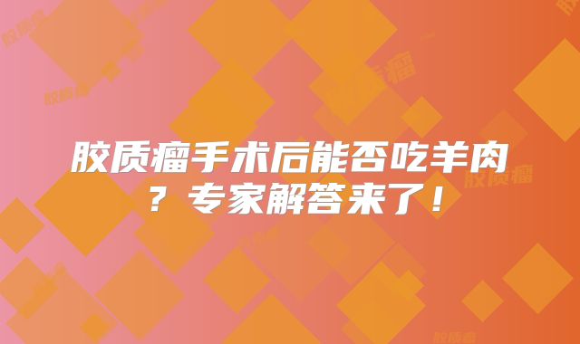 胶质瘤手术后能否吃羊肉？专家解答来了！