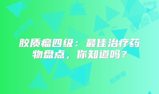 胶质瘤四级：最佳治疗药物盘点，你知道吗？