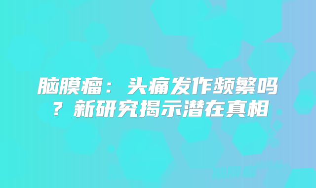 脑膜瘤：头痛发作频繁吗？新研究揭示潜在真相