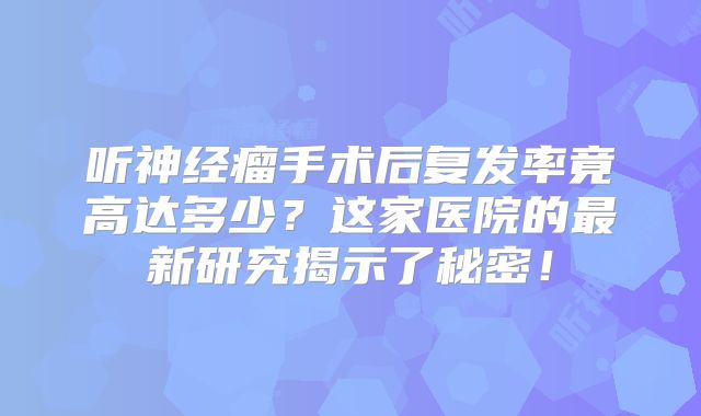 听神经瘤手术后复发率竟高达多少？这家医院的最新研究揭示了秘密！