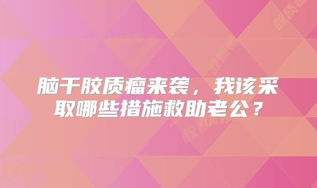 脑干胶质瘤来袭，我该采取哪些措施救助老公？