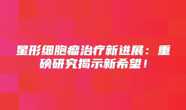 星形细胞瘤治疗新进展：重磅研究揭示新希望！