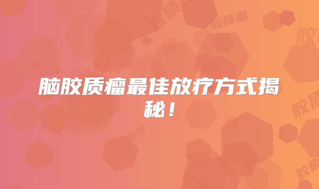 脑胶质瘤最佳放疗方式揭秘！