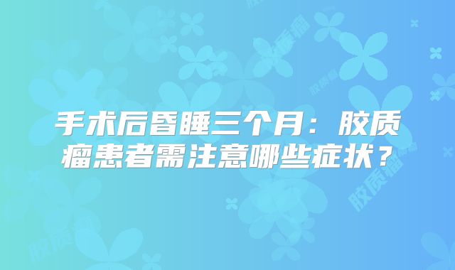 手术后昏睡三个月：胶质瘤患者需注意哪些症状？