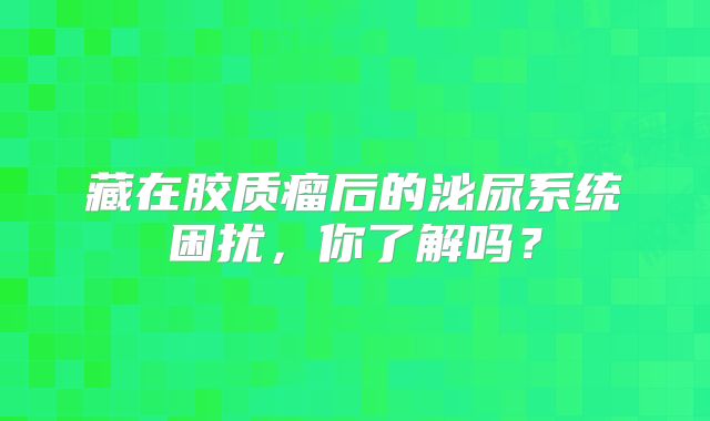 藏在胶质瘤后的泌尿系统困扰，你了解吗？