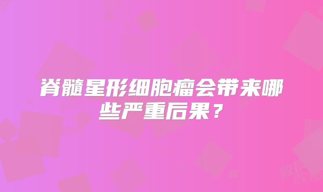 脊髓星形细胞瘤会带来哪些严重后果？
