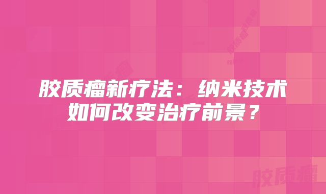 胶质瘤新疗法：纳米技术如何改变治疗前景？