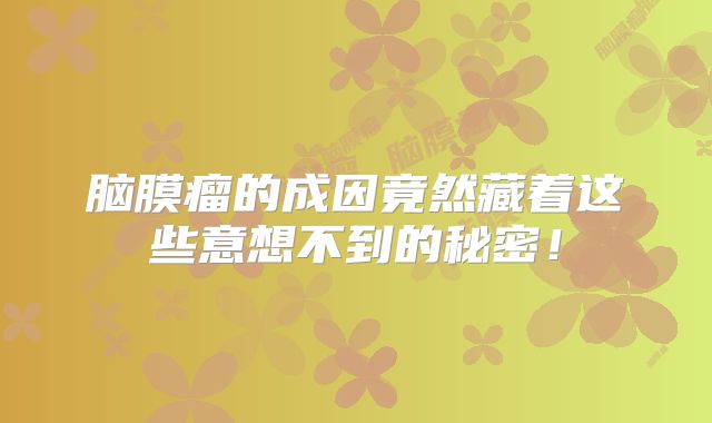 脑膜瘤的成因竟然藏着这些意想不到的秘密！