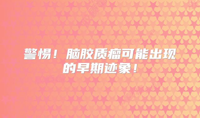 警惕！脑胶质瘤可能出现的早期迹象！