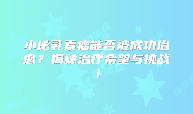 小泌乳素瘤能否被成功治愈？揭秘治疗希望与挑战！